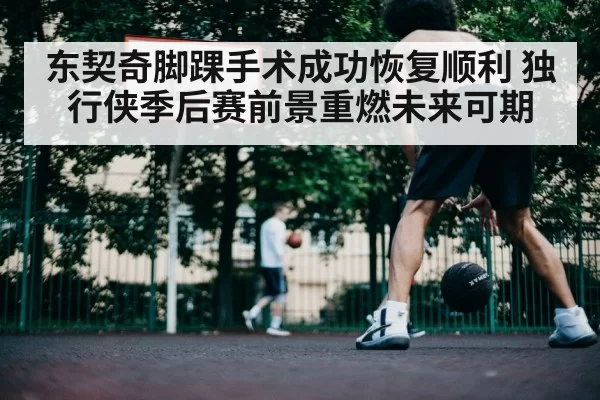 东契奇脚踝手术成功恢复顺利 独行侠季后赛前景重燃未来可期