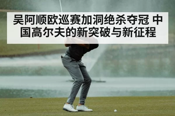 吴阿顺欧巡赛加洞绝杀夺冠 中国高尔夫的新突破与新征程
