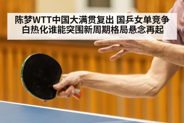 陈梦WTT中国大满贯复出 国乒女单竞争白热化谁能突围新周期格局悬念再起