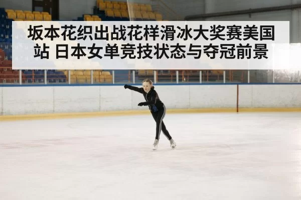 坂本花织出战花样滑冰大奖赛美国站 日本女单竞技状态与夺冠前景