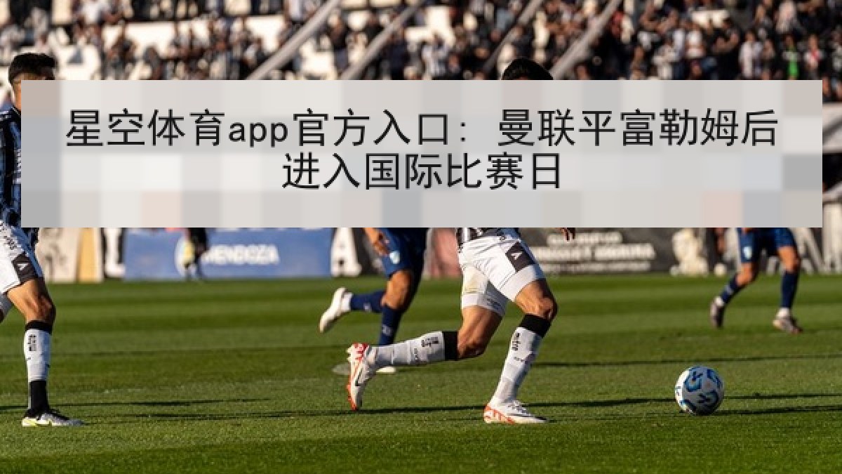 星空体育app官方入口: 曼联平富勒姆后进入国际比赛日